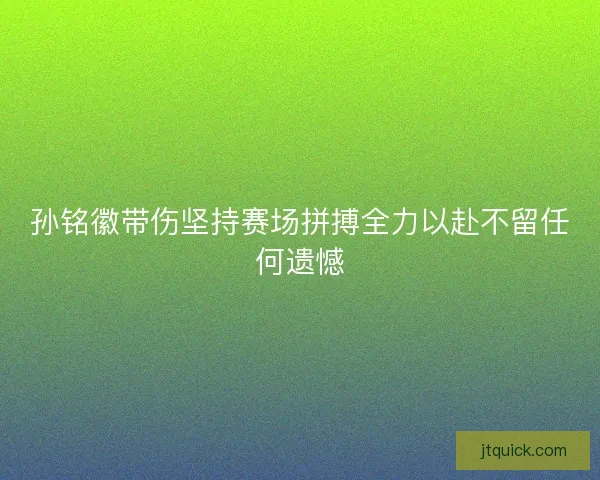 孙铭徽带伤坚持赛场拼搏全力以赴不留任何遗憾 孙铭徽带伤坚持赛场拼搏全力以赴不留任何遗憾
