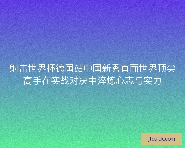 射击世界杯德国站中国新秀直面世界顶尖高手在实战对决中淬炼心志与实力 射击世界杯德国站中国新秀直面世界顶尖高手在实战对决中淬炼心志与实力