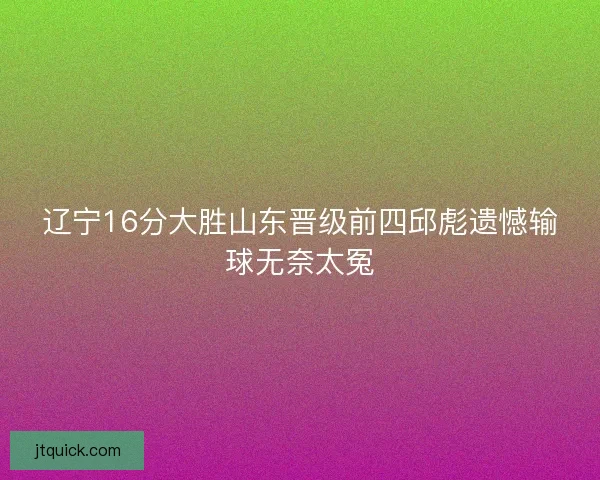 辽宁16分大胜山东晋级前四邱彪遗憾输球无奈太冤
